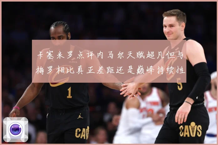 卡塞米罗点评内马尔天赋超凡但与梅罗相比真正差距还是巅峰持续性战术观察-深度解析