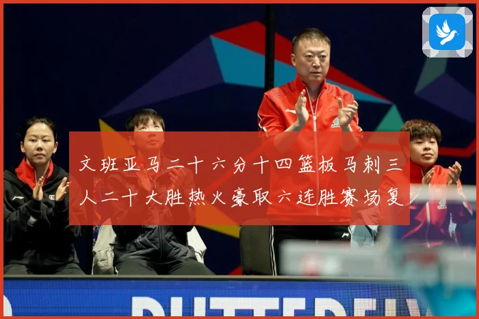 文班亚马二十六分十四篮板马刺三人二十大胜热火豪取六连胜赛场复盘-深度解析