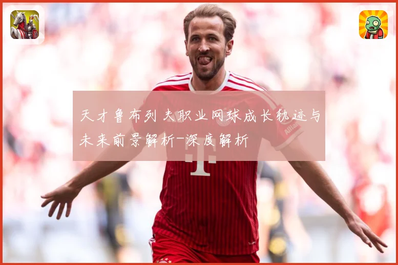 天才鲁布列夫职业网球成长轨迹与未来前景解析-深度解析