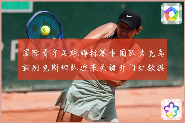 国际青年足球锦标赛中国队力克乌兹别克斯坦队迎来关键开门红数据研判-深度解析
