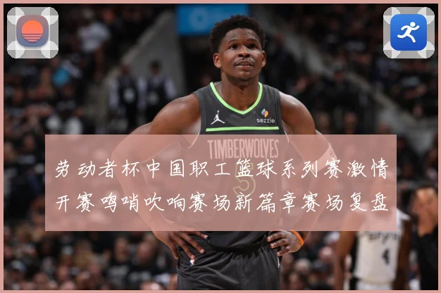 劳动者杯中国职工篮球系列赛激情开赛鸣哨吹响赛场新篇章赛场复盘-深度解析