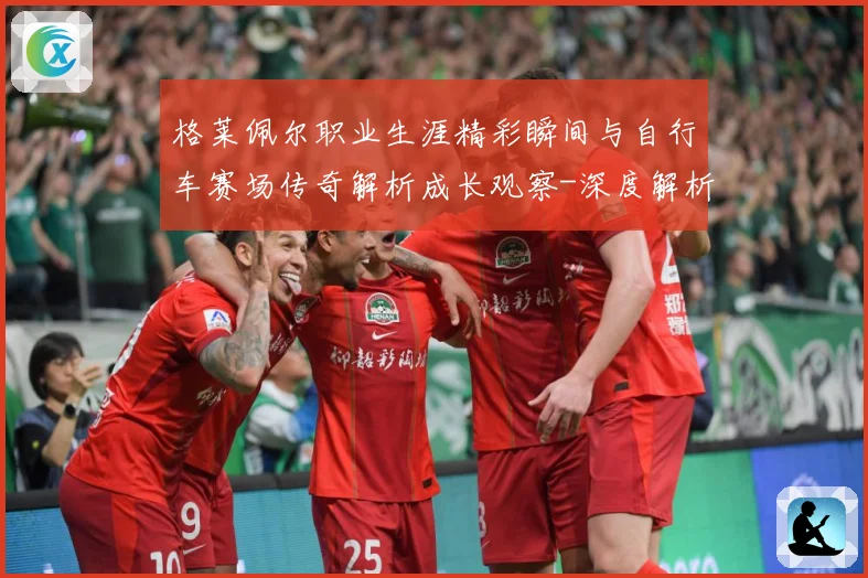 格莱佩尔职业生涯精彩瞬间与自行车赛场传奇解析成长观察-深度解析