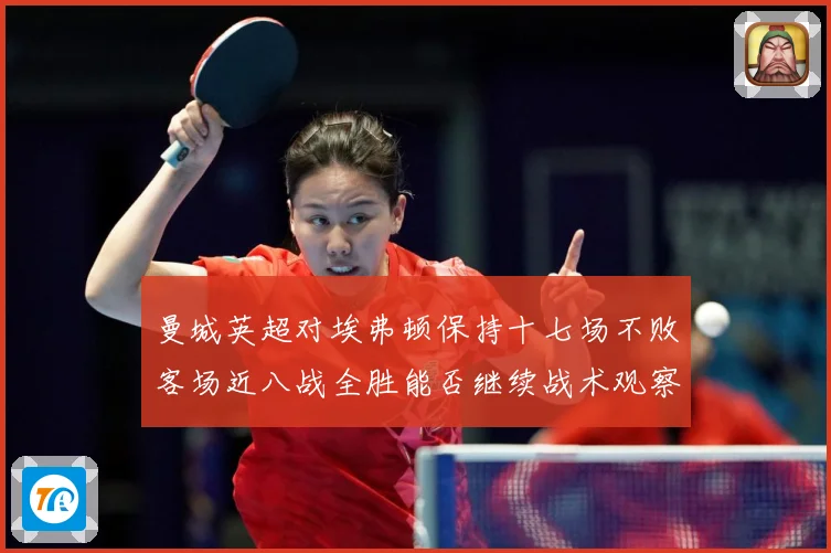 曼城英超对埃弗顿保持十七场不败客场近八战全胜能否继续战术观察-深度解析
