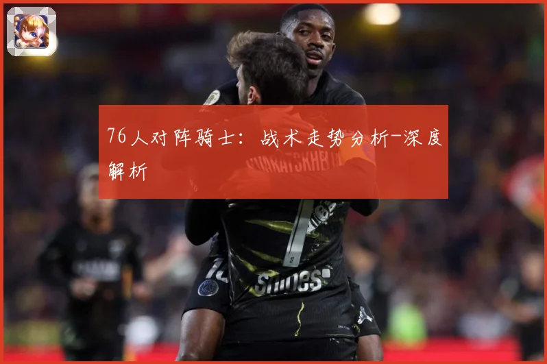 76人对阵骑士：战术走势分析-深度解析