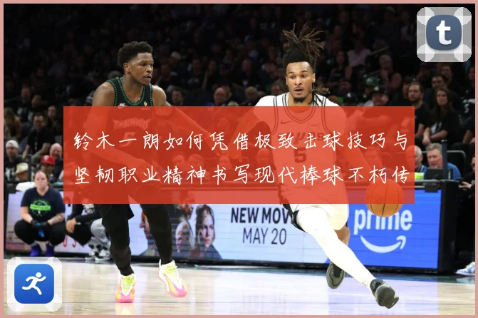 铃木一朗如何凭借极致击球技巧与坚韧职业精神书写现代棒球不朽传奇-深度解析