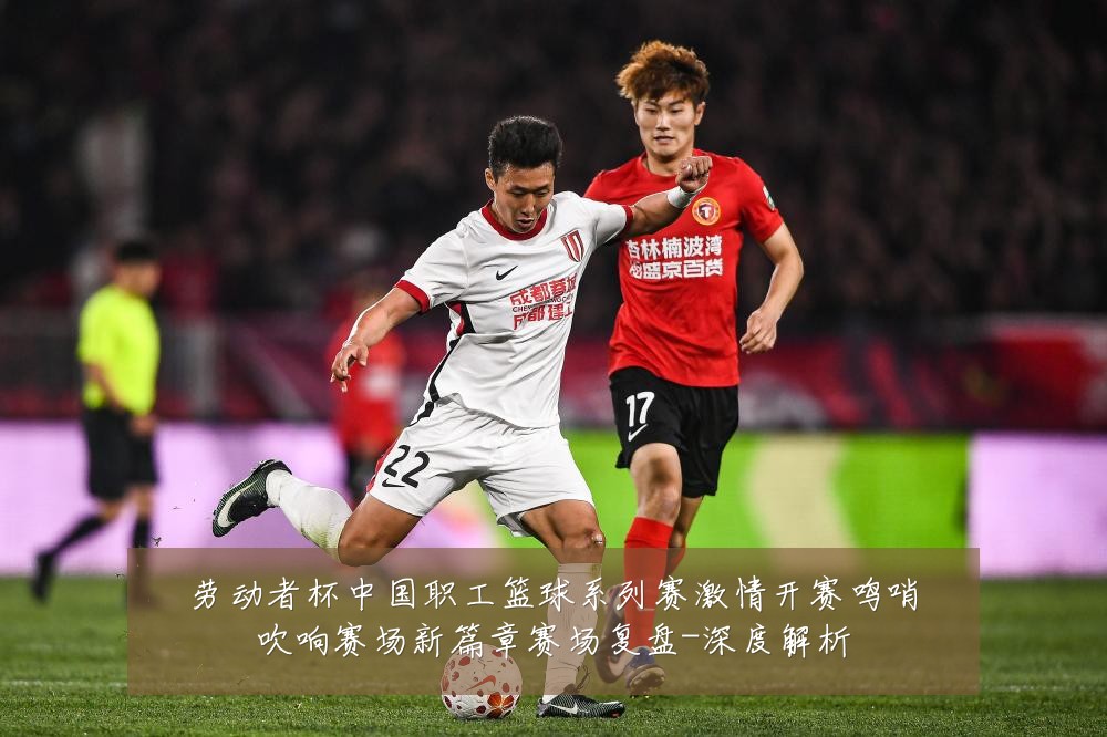 劳动者杯中国职工篮球系列赛激情开赛鸣哨吹响赛场新篇章赛场复盘-深度解析
