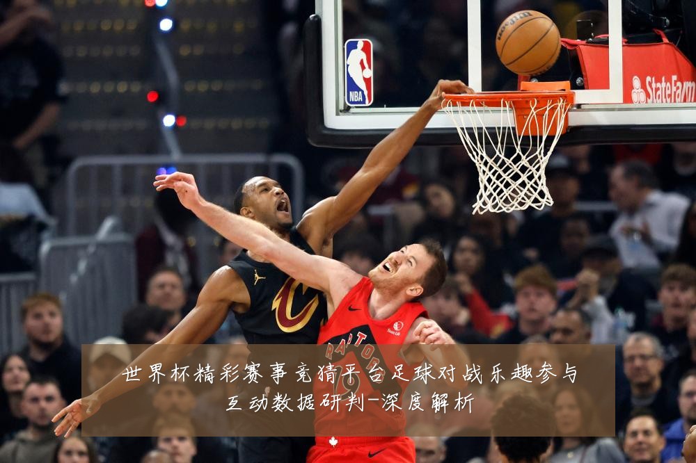 世界杯精彩赛事竞猜平台足球对战乐趣参与互动数据研判-深度解析